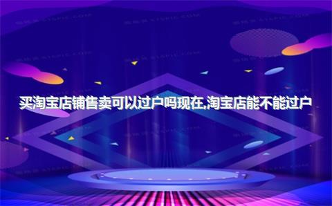 买淘宝店铺售卖可以过户吗现在，淘宝店能不能过户