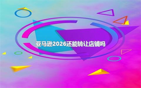 亚马逊2026还能转让店铺吗？