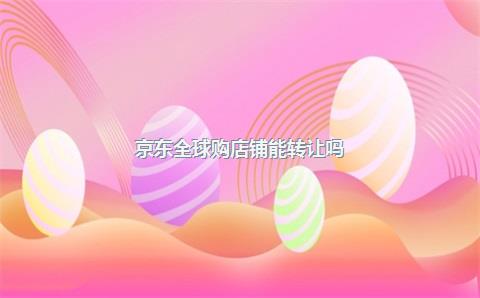 京东全球购店铺能转让吗?