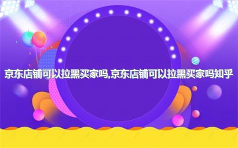 京东店铺可以拉黑买家吗，京东店铺可以拉黑买家吗知乎