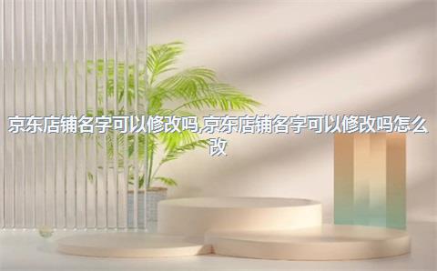 京东店铺名字可以修改吗，京东店铺名字可以修改吗怎么改