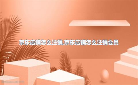 京东店铺怎么注销，京东店铺怎么注销会员