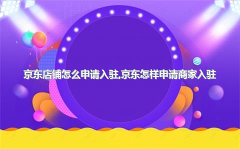 京东店铺怎么申请入驻，京东怎样申请商家入驻