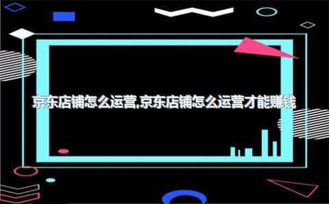 京东店铺怎么运营，京东店铺怎么运营才能赚钱