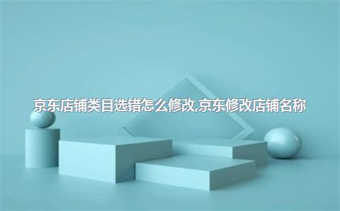 京东店铺类目选错怎么修改，京东修改店铺名称