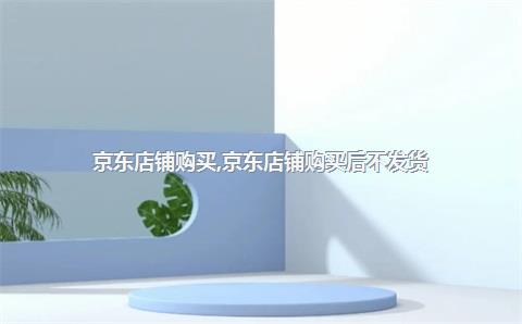 京东店铺购买，京东店铺购买后不发货