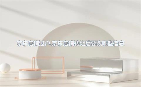京东店铺过户，京东店铺转让后要改哪些信息