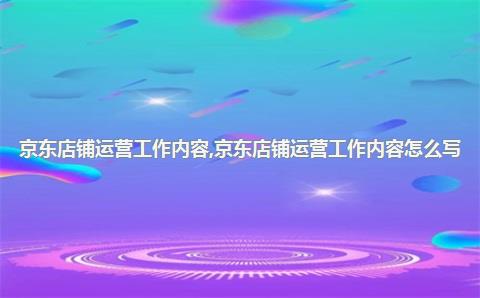 京东店铺运营工作内容，京东店铺运营工作内容怎么写