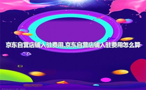 京东自营店铺入驻费用，京东自营店铺入驻费用怎么算