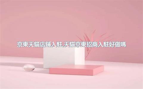 京東天貓店鋪入駐，天貓京東招商入駐好做嗎