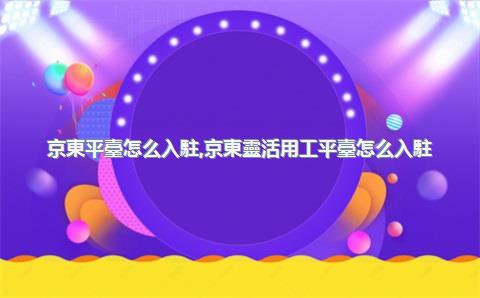 京東平臺怎么入駐，京東靈活用工平臺怎么入駐
