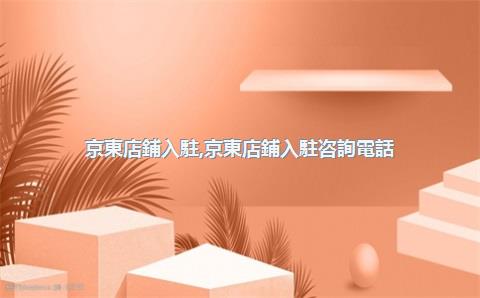 京東店鋪入駐，京東店鋪入駐咨詢電話