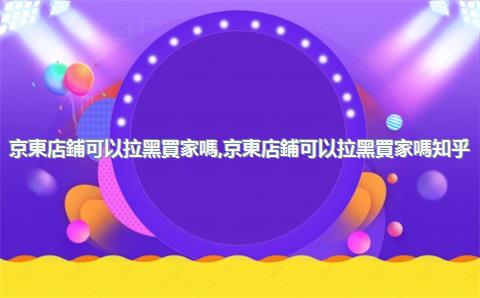 京東店鋪可以拉黑買家嗎，京東店鋪可以拉黑買家嗎知乎