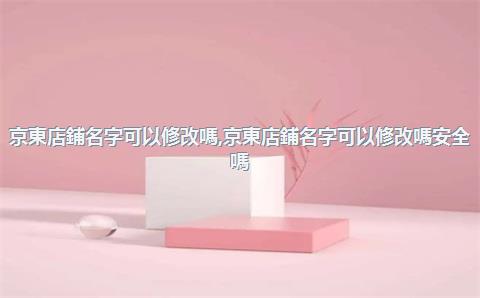 京東店鋪名字可以修改嗎，京東店鋪名字可以修改嗎安全嗎