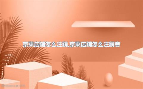 京東店鋪怎么注銷，京東店鋪怎么注銷會(huì)員