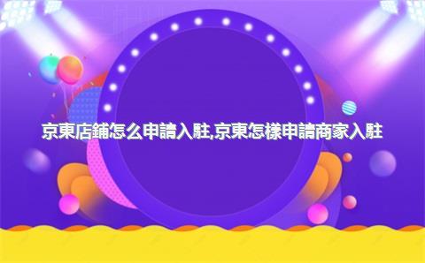 京東店鋪怎么申請入駐，京東怎樣申請商家入駐