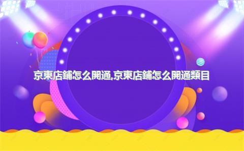 京東店鋪怎么開通，京東店鋪怎么開通類目