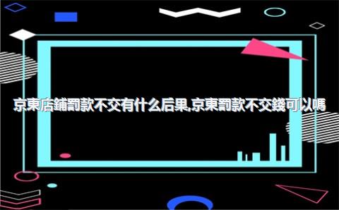 京東店鋪罰款不交有什么后果，京東罰款不交錢可以嗎