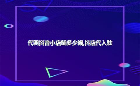 代開抖音小店鋪多少錢，抖店代入駐