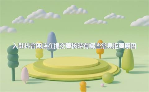 入駐抖音開店在提交審核時有哪些常見拒審原因？