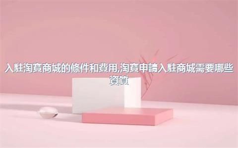 入駐淘寶商城的條件和費用，淘寶申請入駐商城需要哪些資質_