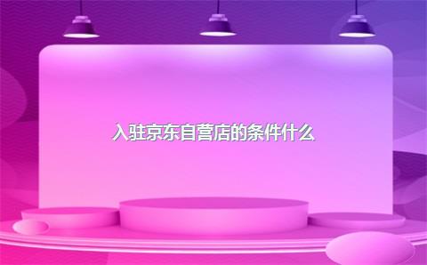 入驻京东自营店的条件什么？自营店是什么意思？，入驻京东自营要多少钱