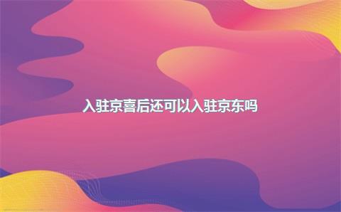 入驻京喜后还可以入驻京东吗？入驻京喜怎么样？，入驻京东店铺要多少钱