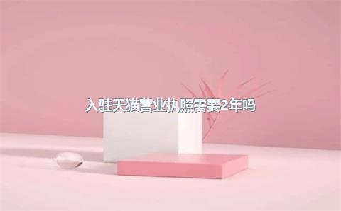 入驻天猫营业执照需要2年吗？营业执照有什么要求？，入驻天猫营业执照和商标有什么要求