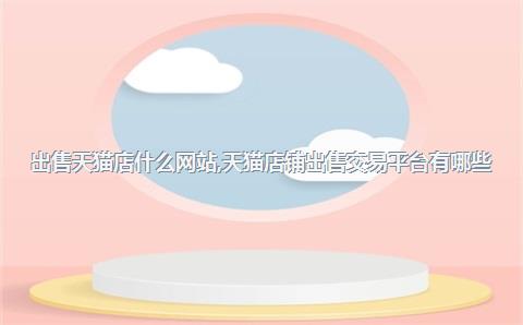 出售天猫店什么网站，天猫店铺出售交易平台有哪些