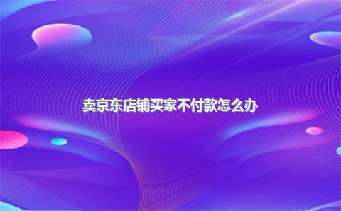 卖京东店铺买家不付款怎么办？京东买货商家不给退货怎么办