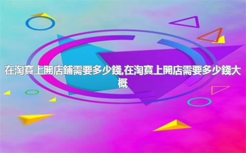 在淘寶上開店鋪需要多少錢，在淘寶上開店需要多少錢大概