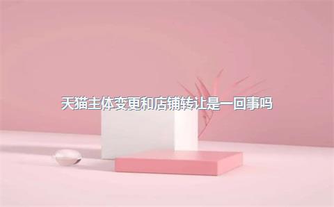 天猫主体变更和店铺转让是一回事吗?