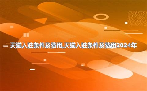天猫入驻条件及费用，天猫入驻条件及费用2024年