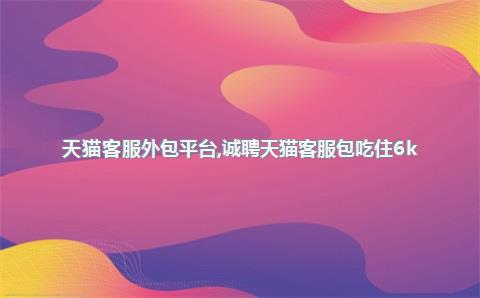 天猫客服外包平台，诚聘天猫客服包吃住6k