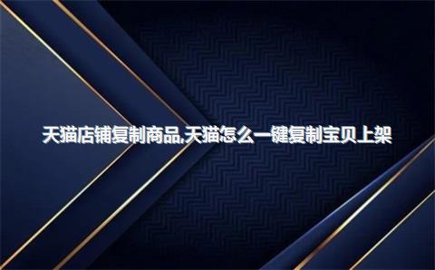 天猫店铺复制商品，天猫怎么一键复制宝贝上架