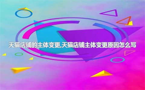 天猫店铺的主体变更，天猫店铺主体变更原因怎么写