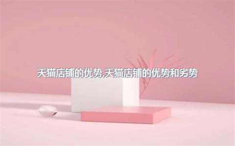 天猫店铺的优势，天猫店铺的优势和劣势