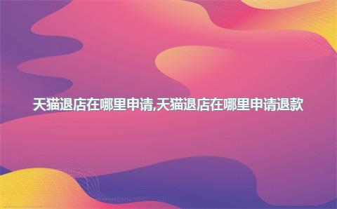 天猫退店在哪里申请，天猫退店在哪里申请退款
