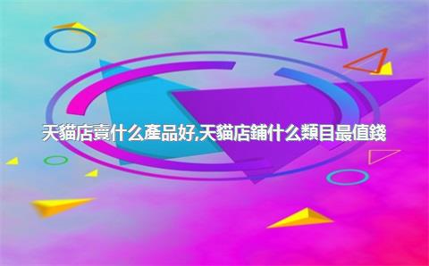 天貓店賣什么產品好，天貓店鋪什么類目最值錢