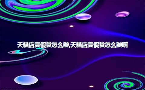 天貓店賣假貨怎么辦，天貓店賣假貨怎么辦啊