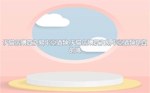 天貓店購買交易平臺酒類，天貓店購買交易平臺酒類是真的嗎