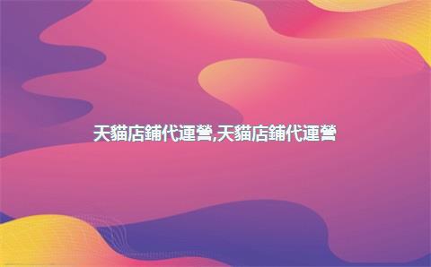 天貓店鋪代運營，天貓店鋪代運營