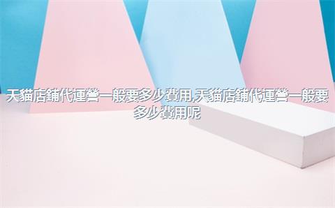 天貓店鋪代運營一般要多少費用，天貓店鋪代運營一般要多少費用呢