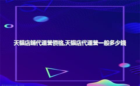 天貓店鋪代運營價格，天貓店代運營一般多少錢