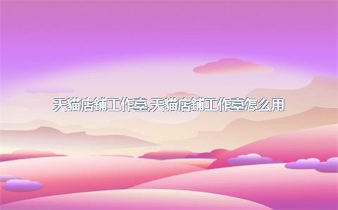 天貓店鋪工作臺，天貓店鋪工作臺怎么用