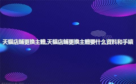 天貓店鋪更換主體，天貓店鋪更換主體要什么資料和手續(xù)