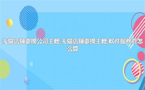 天貓店鋪更換公司主體，天貓店鋪更換主體,軟件服務費怎么算