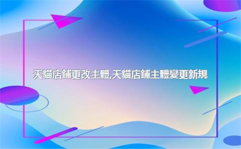 天貓店鋪更改主體，天貓店鋪主體變更新規(guī)