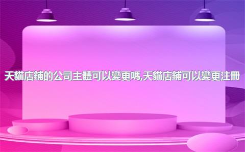 天貓店鋪的公司主體可以變更嗎，天貓店鋪可以變更注冊(cè)公司嗎