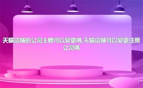 天貓店鋪的公司主體可以變更嗎，天貓店鋪可以變更注冊公司嗎